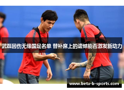 武磊因伤无缘国足名单 替补席上的遗憾能否激发新动力 武磊因伤无缘国足名单 替补席上的遗憾能否激发新动力